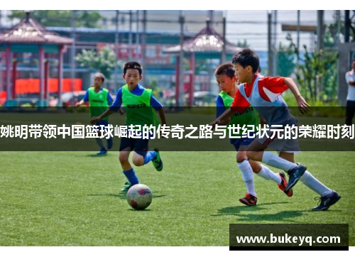 姚明带领中国篮球崛起的传奇之路与世纪状元的荣耀时刻