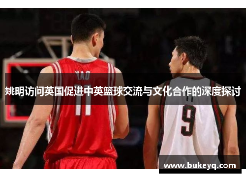 姚明访问英国促进中英篮球交流与文化合作的深度探讨