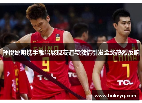 孙悦姚明携手献唱展现友谊与激情引发全场热烈反响