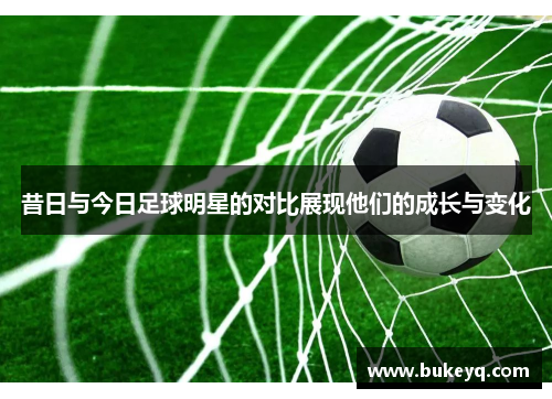 昔日与今日足球明星的对比展现他们的成长与变化